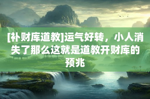[补财库道教]运气好转，小人消失了那么这就是道教开财库的预兆