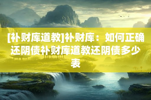[补财库道教]补财库：如何正确还阴债补财库道教还阴债多少表
