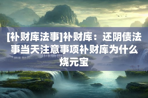 [补财库法事]补财库：还阴债法事当天注意事项补财库为什么烧元宝