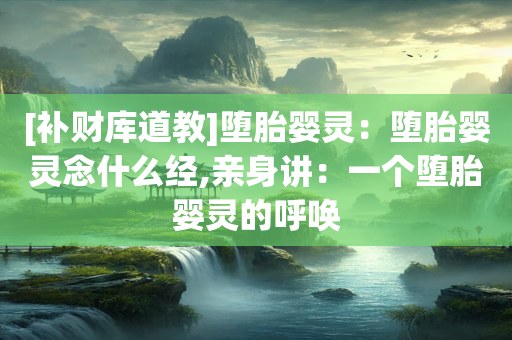[补财库道教]堕胎婴灵：堕胎婴灵念什么经,亲身讲：一个堕胎婴灵的呼唤