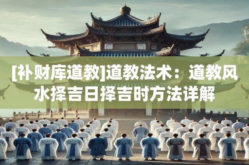 [补财库道教]道教法术：道教风水择吉日择吉时方法详解