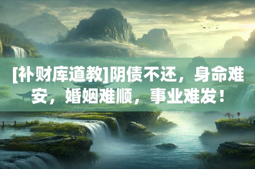 [补财库道教]阴债不还，身命难安，婚姻难顺，事业难发！