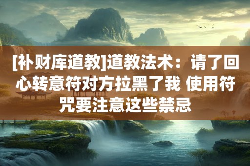 [补财库道教]道教法术：请了回心转意符对方拉黑了我 使用符咒要注意这些禁忌