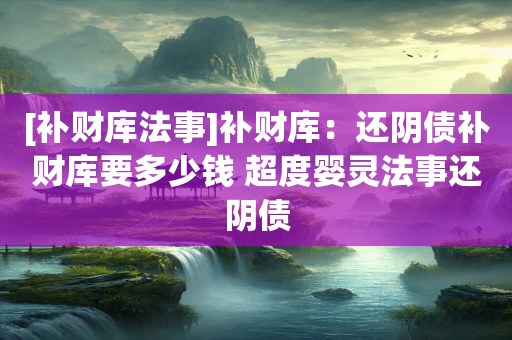 [补财库法事]补财库：还阴债补财库要多少钱 超度婴灵法事还阴债