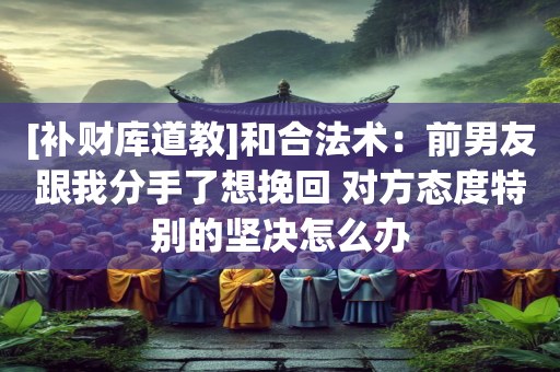 [补财库道教]和合法术：前男友跟我分手了想挽回 对方态度特别的坚决怎么办