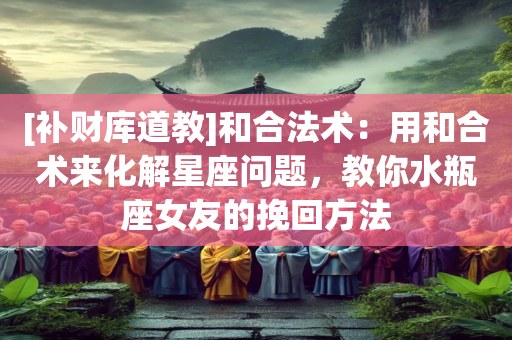 [补财库道教]和合法术：用和合术来化解星座问题，教你水瓶座女友的挽回方法