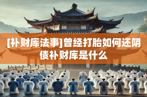 [补财库法事]曾经打胎如何还阴债补财库是什么