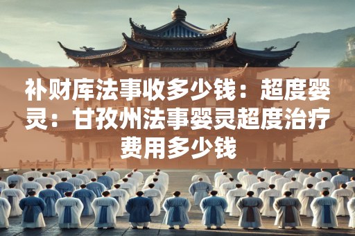 补财库法事收多少钱：超度婴灵：甘孜州法事婴灵超度治疗费用多少钱