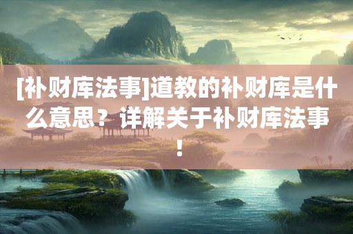 [补财库法事]道教的补财库是什么意思？详解关于补财库法事！