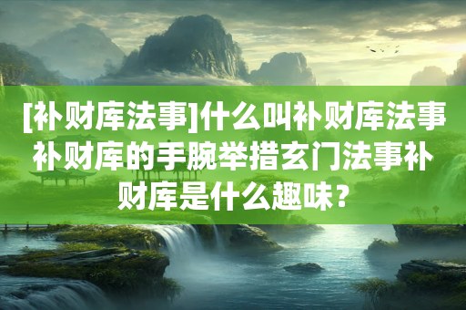 [补财库法事]什么叫补财库法事补财库的手腕举措玄门法事补财库是什么趣味？