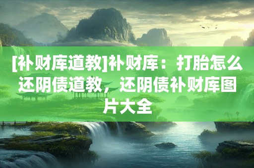 [补财库道教]补财库：打胎怎么还阴债道教，还阴债补财库图片大全