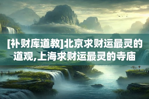 [补财库道教]北京求财运最灵的道观,上海求财运最灵的寺庙