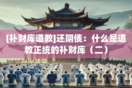 [补财库道教]还阴债：什么是道教正统的补财库（二）