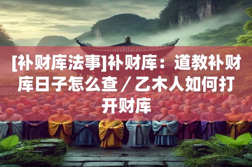 [补财库法事]补财库：道教补财库日子怎么查／乙木人如何打开财库