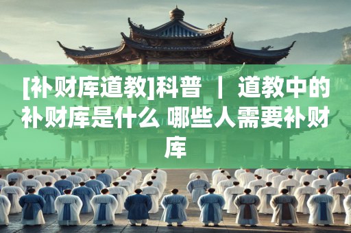 [补财库道教]科普 ｜ 道教中的补财库是什么 哪些人需要补财库