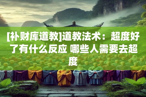 [补财库道教]道教法术：超度好了有什么反应 哪些人需要去超度