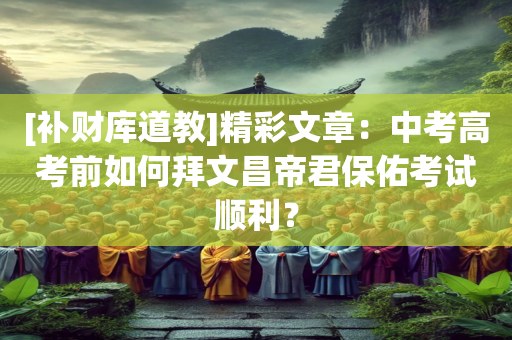 [补财库道教]精彩文章：中考高考前如何拜文昌帝君保佑考试顺利？