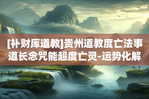 [补财库道教]贵州道教度亡法事道长念咒能超度亡灵-运势化解