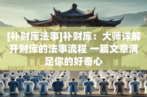 [补财库法事]补财库：大师详解开财库的法事流程 一篇文章满足你的好奇心