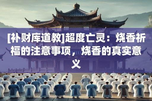 [补财库道教]超度亡灵：烧香祈福的注意事项，烧香的真实意义