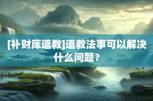 [补财库道教]道教法事可以解决什么问题？