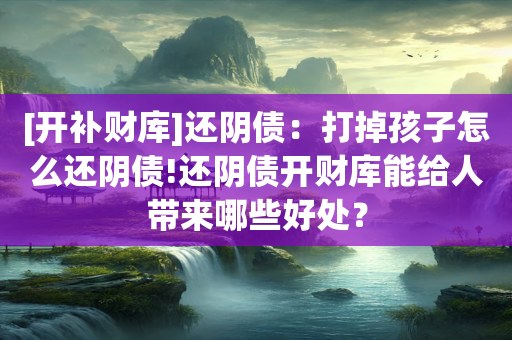 [开补财库]还阴债：打掉孩子怎么还阴债!还阴债开财库能给人带来哪些好处？