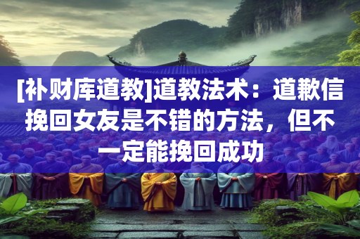 [补财库道教]道教法术：道歉信挽回女友是不错的方法，但不一定能挽回成功