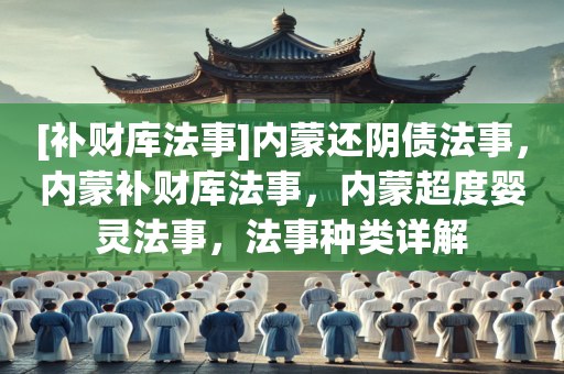 [补财库法事]内蒙还阴债法事，内蒙补财库法事，内蒙超度婴灵法事，法事种类详解