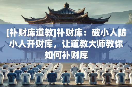 [补财库道教]补财库：破小人防小人开财库，让道教大师教你如何补财库