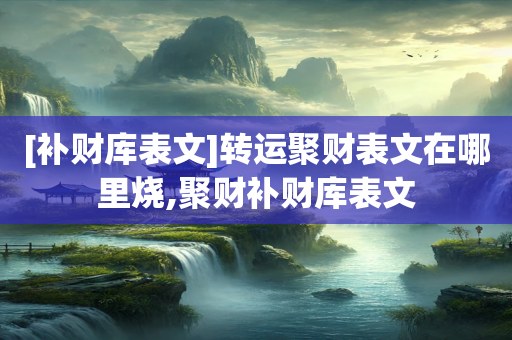 [补财库表文]转运聚财表文在哪里烧,聚财补财库表文