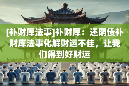 [补财库法事]补财库：还阴债补财库法事化解财运不佳，让我们得到好财运