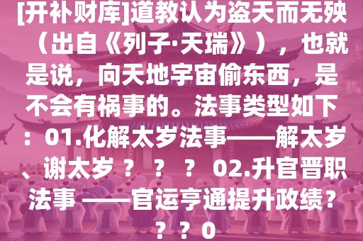 [开补财库]道教认为盗天而无殃（出自《列子·天瑞》），也就是说，向天地宇宙偷东西，是不会有祸事的。法事类型如下：01.化解太岁法事——解太岁、谢太岁 ？ ？ ？ 02.升官晋职法事 ——官运亨通提升政绩？ ？？0