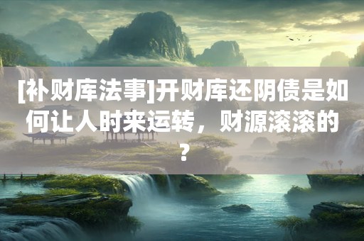 [补财库法事]开财库还阴债是如何让人时来运转，财源滚滚的？