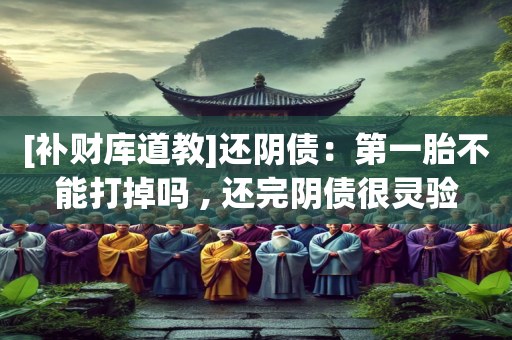 [补财库道教]还阴债：第一胎不能打掉吗 , 还完阴债很灵验