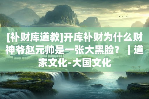 [补财库道教]开库补财为什么财神爷赵元帅是一张大黑脸？｜道家文化-大国文化