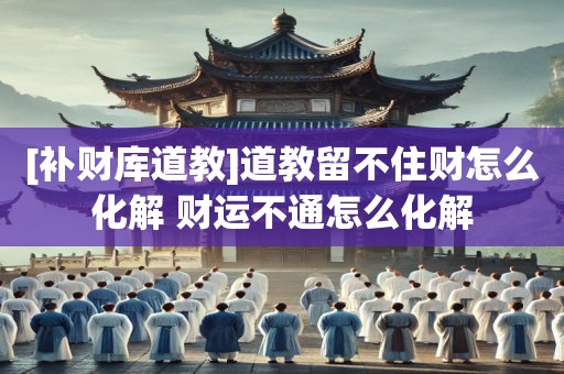 [补财库道教]道教留不住财怎么化解 财运不通怎么化解