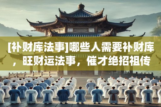 [补财库法事]哪些人需要补财库，旺财运法事，催才绝招祖传