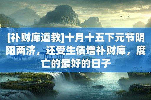 [补财库道教]十月十五下元节阴阳两济，还受生债增补财库，度亡的最好的日子