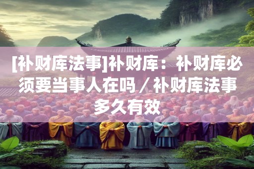 [补财库法事]补财库：补财库必须要当事人在吗／补财库法事多久有效