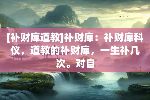 [补财库道教]补财库：补财库科仪，道教的补财库，一生补几次。对自
