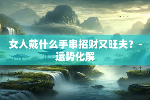 女人戴什么手串招财又旺夫？-运势化解