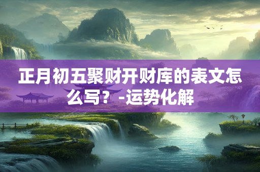 正月初五聚财开财库的表文怎么写？-运势化解