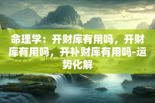 命理学：开财库有用吗，开财库有用吗，开补财库有用吗-运势化解