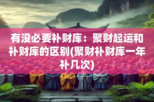 有没必要补财库：聚财起运和补财库的区别(聚财补财库一年补几次)