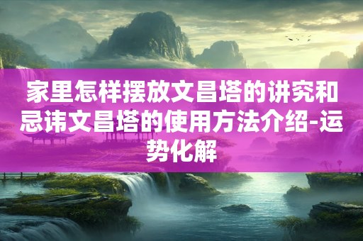 家里怎样摆放文昌塔的讲究和忌讳文昌塔的使用方法介绍-运势化解