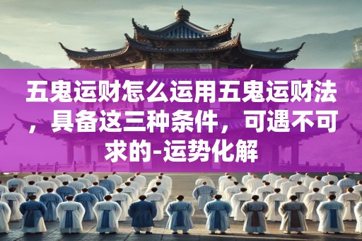 五鬼运财怎么运用五鬼运财法，具备这三种条件，可遇不可求的-运势化解