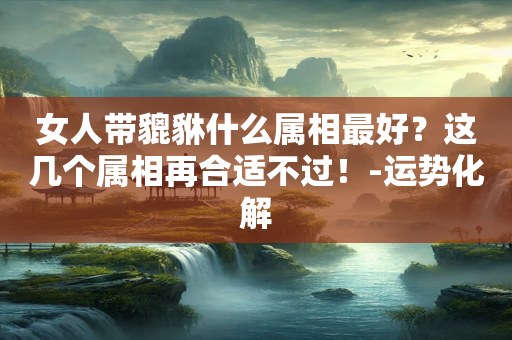 女人带貔貅什么属相最好？这几个属相再合适不过！-运势化解