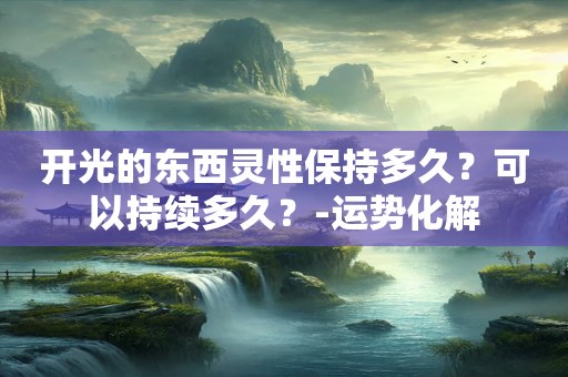 开光的东西灵性保持多久？可以持续多久？-运势化解