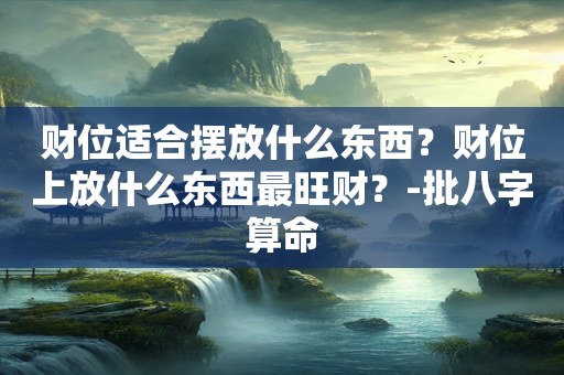 财位适合摆放什么东西？财位上放什么东西最旺财？-批八字算命