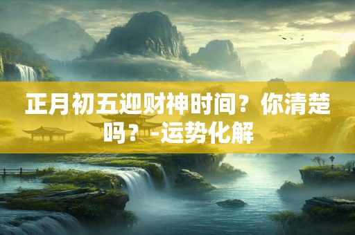 正月初五迎财神时间？你清楚吗？-运势化解